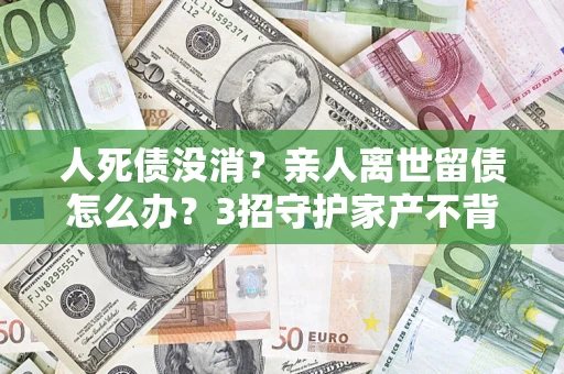 武汉人死债没消？亲人离世留债怎么办？3招守护家产不背锅