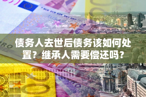 武汉债务人去世后债务该如何处置？继承人需要偿还吗？