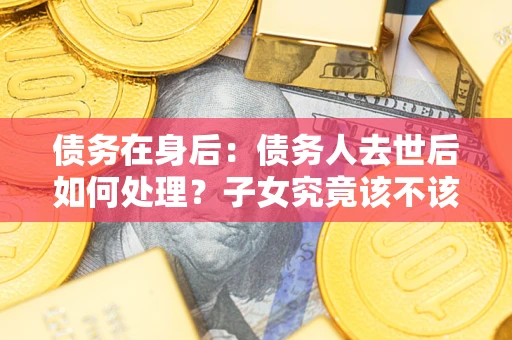 武汉债务在身后：债务人去世后如何处理？子女究竟该不该还钱？