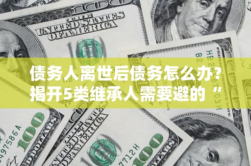 武汉债务人离世后债务怎么办？揭开5类继承人需要避的“坑”